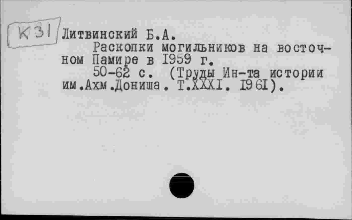 ﻿Раскопки могильников на восточ ном Памире в 1959 г.
50-62 с. (Тртаы Ин-та истории им.Ахм.Дониша. T.XàXI. 19 61).